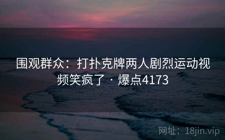 围观群众：打扑克牌两人剧烈运动视频笑疯了 · 爆点4173
