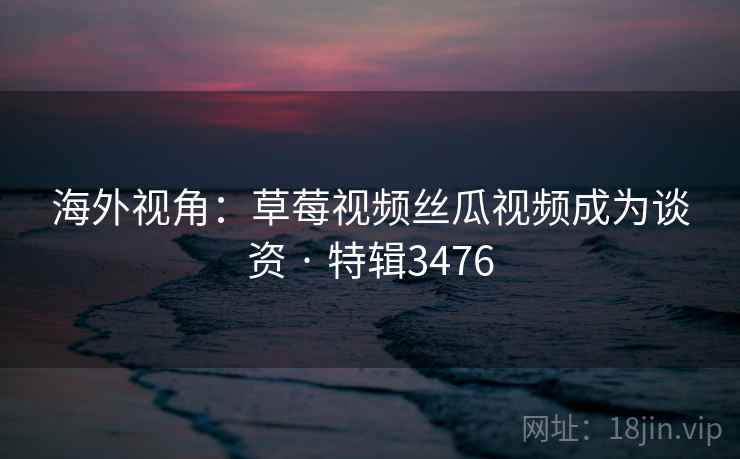 海外视角：草莓视频丝瓜视频成为谈资 · 特辑3476