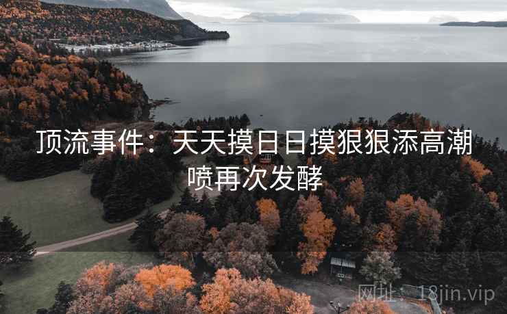 顶流事件：天天摸日日摸狠狠添高潮喷再次发酵