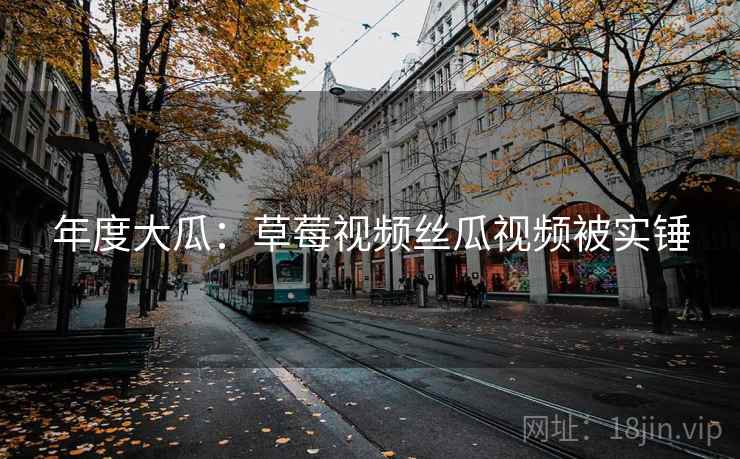 年度大瓜：草莓视频丝瓜视频被实锤