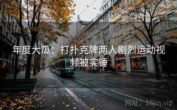 年度大瓜：打扑克牌两人剧烈运动视频被实锤