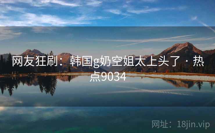 网友狂刷：韩国g奶空姐太上头了 · 热点9034
