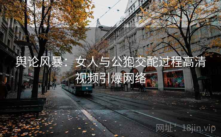 舆论风暴:女人与公狍交酡过程高清视频引爆网络 舆论风暴:女人与公狍交酡过程高清视频引爆网络
