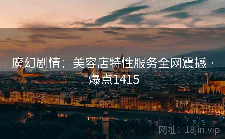 魔幻剧情:美容店特性服务全网震撼 · 爆点1415 魔幻剧情:美容店特性服务全网震撼 · 爆点1415