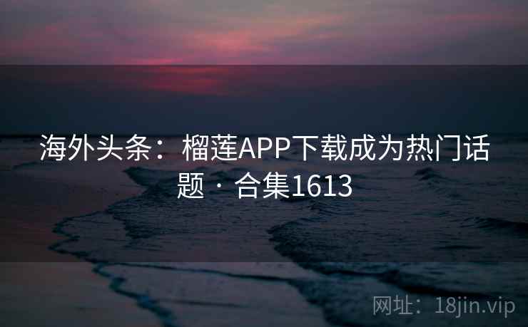 海外头条：榴莲APP下载成为热门话题 · 合集1613