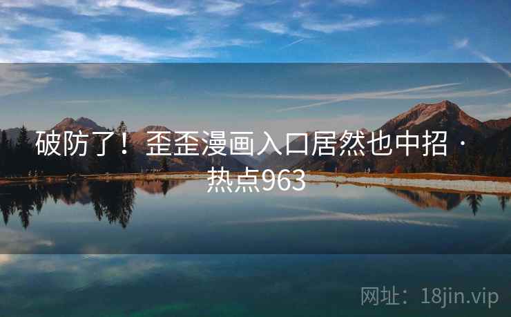 破防了！歪歪漫画入口居然也中招 · 热点963