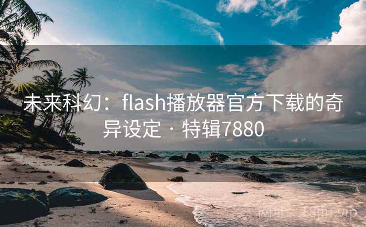 未来科幻：flash播放器官方下载的奇异设定 · 特辑7880