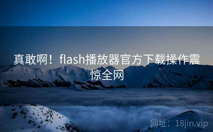 真敢啊！flash播放器官方下载操作震惊全网